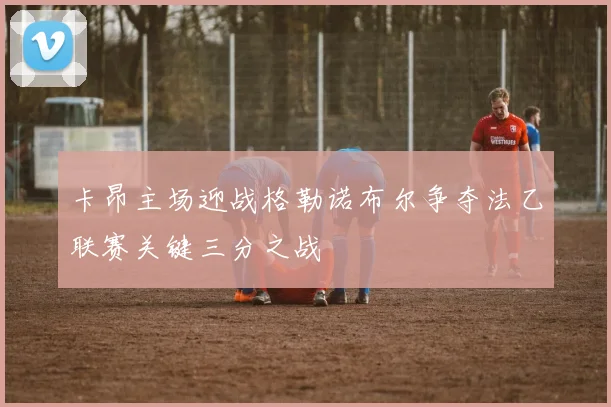 卡昂主场迎战格勒诺布尔争夺法乙联赛关键三分之战