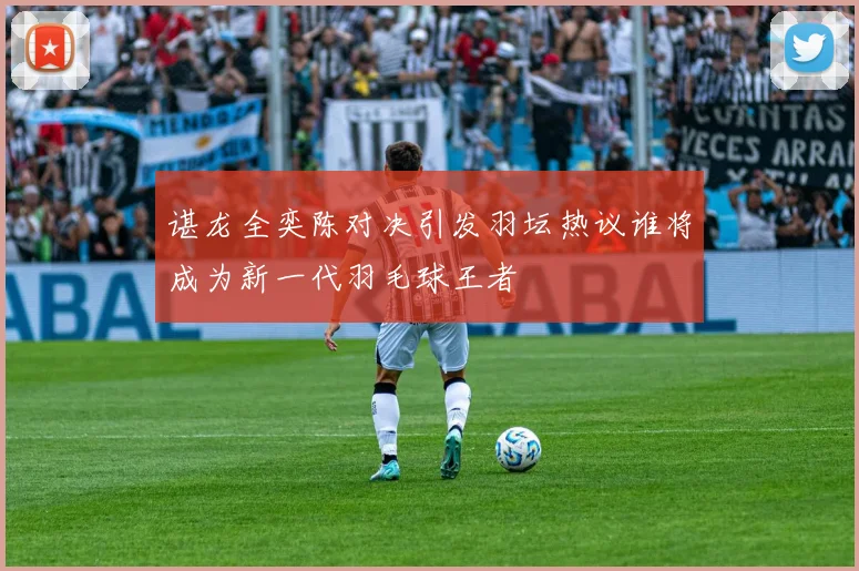 谌龙全奕陈对决引发羽坛热议谁将成为新一代羽毛球王者