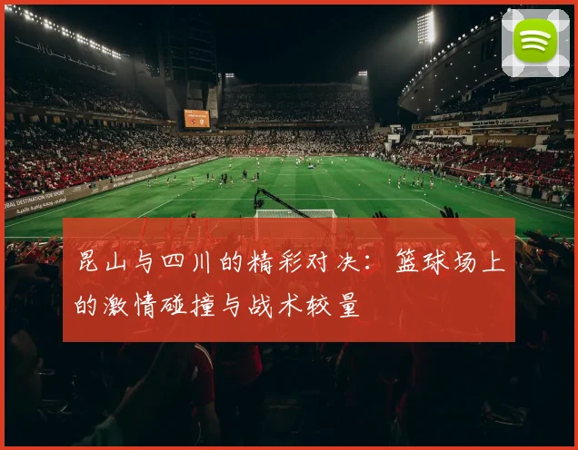 昆山与四川的精彩对决：篮球场上的激情碰撞与战术较量