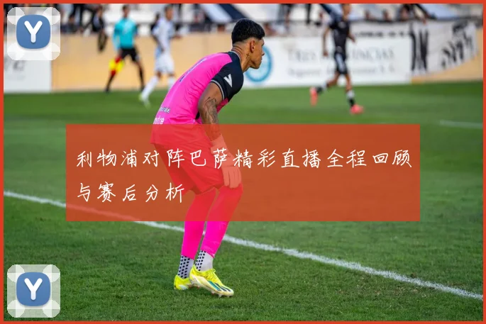 利物浦对阵巴萨精彩直播全程回顾与赛后分析
