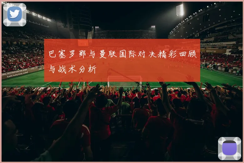 巴塞罗那与曼联国际对决精彩回顾与战术分析