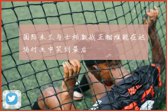 国际米兰与士柏激战正酣谁能在这场对决中笑到最后