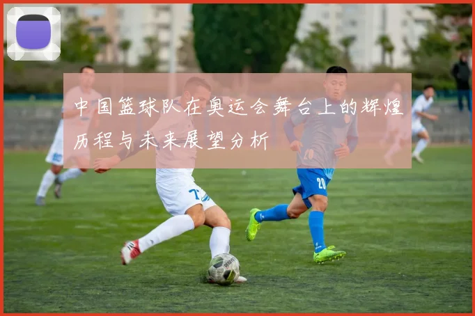 中国篮球队在奥运会舞台上的辉煌历程与未来展望分析
