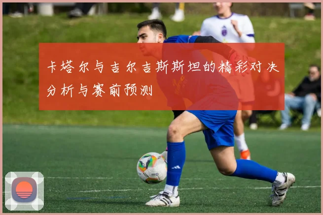 卡塔尔与吉尔吉斯斯坦的精彩对决分析与赛前预测