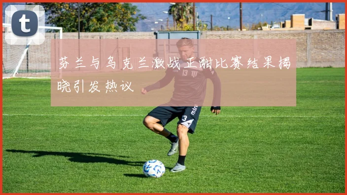 芬兰与乌克兰激战正酣比赛结果揭晓引发热议