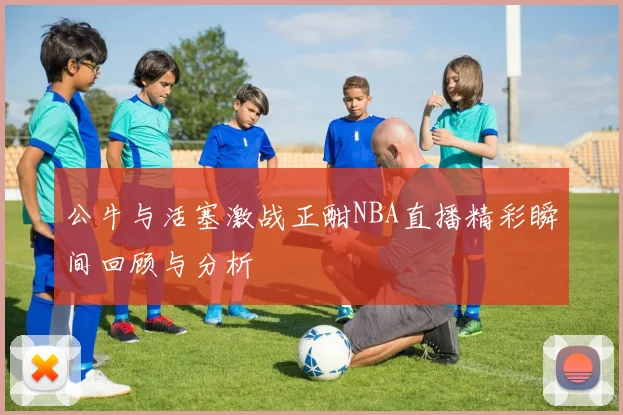 公牛与活塞激战正酣NBA直播精彩瞬间回顾与分析