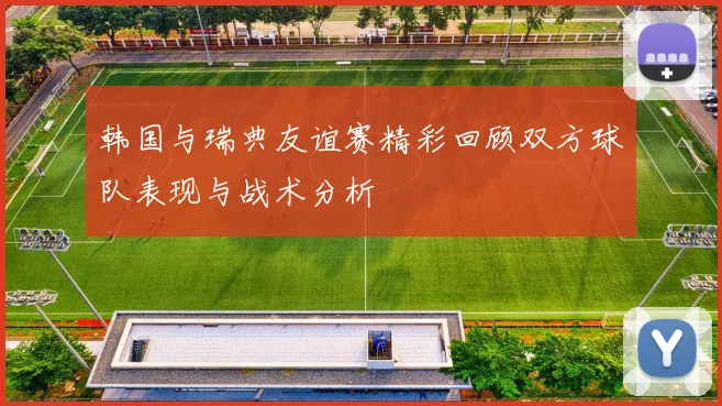 韩国与瑞典友谊赛精彩回顾双方球队表现与战术分析