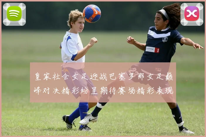 皇家社会女足迎战巴塞罗那女足巅峰对决精彩纷呈期待赛场精彩表现